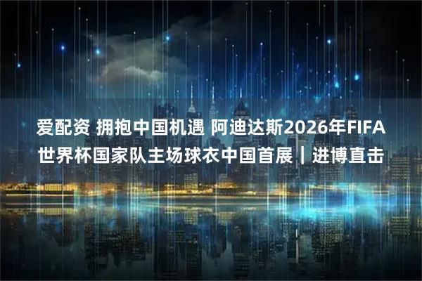 爱配资 拥抱中国机遇 阿迪达斯2026年FIFA世界杯国家队主场球衣中国首展｜进博直击