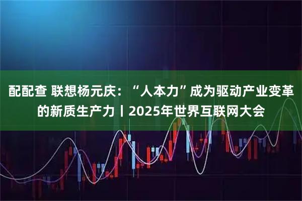 配配查 联想杨元庆：“人本力”成为驱动产业变革的新质生产力丨2025年世界互联网大会
