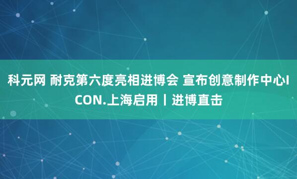 科元网 耐克第六度亮相进博会 宣布创意制作中心ICON.上海启用丨进博直击