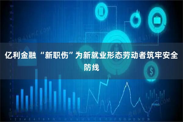 亿利金融 “新职伤”为新就业形态劳动者筑牢安全防线