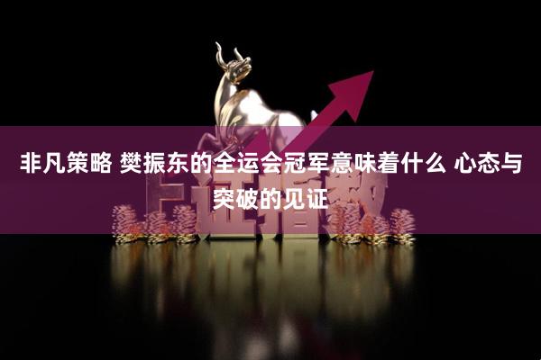 非凡策略 樊振东的全运会冠军意味着什么 心态与突破的见证