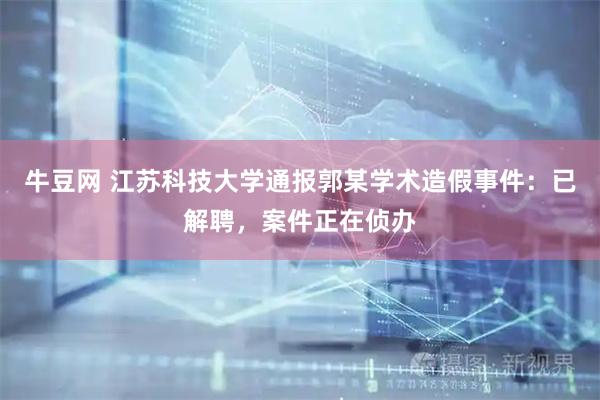 牛豆网 江苏科技大学通报郭某学术造假事件：已解聘，案件正在侦办