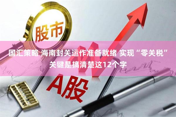 国汇策略 海南封关运作准备就绪 实现“零关税”关键是搞清楚这12个字