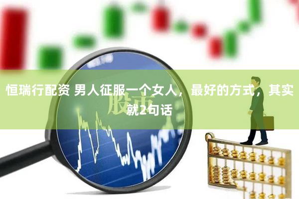 恒瑞行配资 男人征服一个女人，最好的方式，其实就2句话
