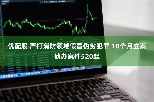 优配股 严打消防领域假冒伪劣犯罪 10个月立案侦办案件520起