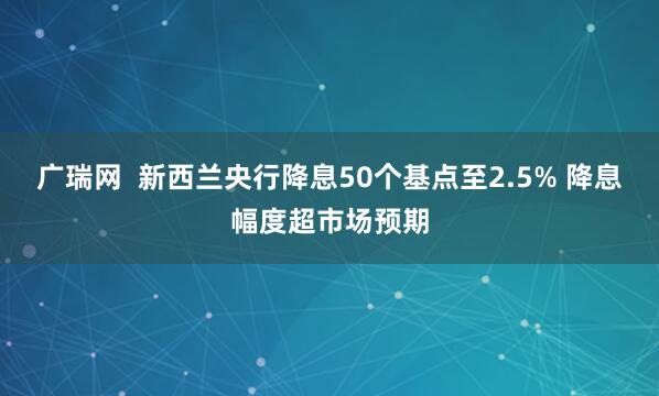 广瑞网  新西兰央行降息50个基点至2.5% 降息幅度超市场预期