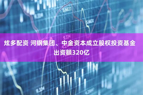 炫多配资 河钢集团、中金资本成立股权投资基金  出资额320亿
