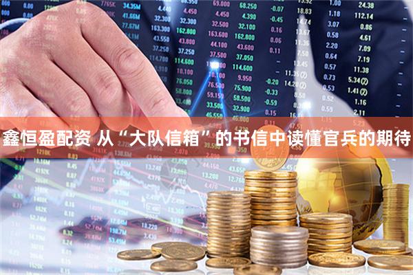 鑫恒盈配资 从“大队信箱”的书信中读懂官兵的期待