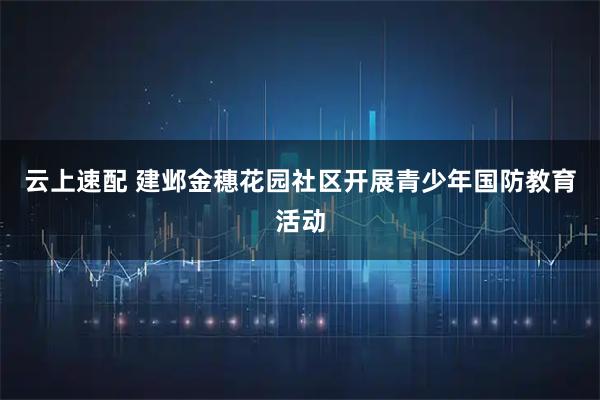 云上速配 建邺金穗花园社区开展青少年国防教育活动