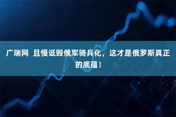 广瑞网  且慢诋毁俄军骑兵化，这才是俄罗斯真正的底蕴！