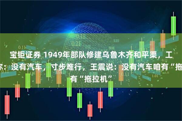 宝钜证券 1949年部队修建乌鲁木齐和平渠，工程师称：没有汽车，寸步难行，王震说：没有汽车咱有“拖拉机”