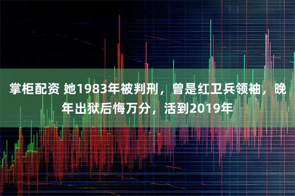 掌柜配资 她1983年被判刑，曾是红卫兵领袖，晚年出狱后悔万分，活到2019年