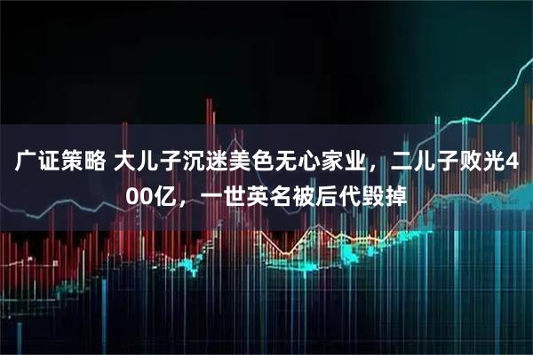 广证策略 大儿子沉迷美色无心家业，二儿子败光400亿，一世英名被后代毁掉