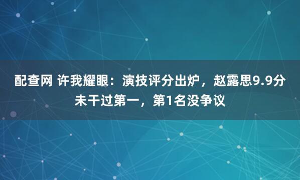 配查网 许我耀眼：演技评分出炉，赵露思9.9分未干过第一，第1名没争议