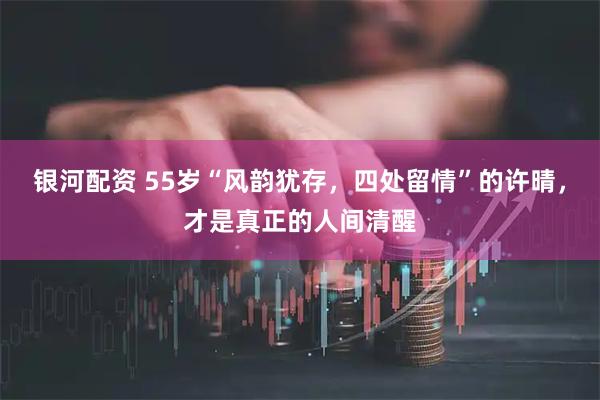 银河配资 55岁“风韵犹存，四处留情”的许晴，才是真正的人间清醒