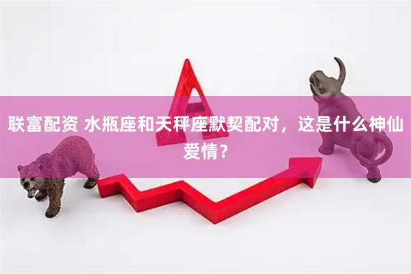 联富配资 水瓶座和天秤座默契配对，这是什么神仙爱情？