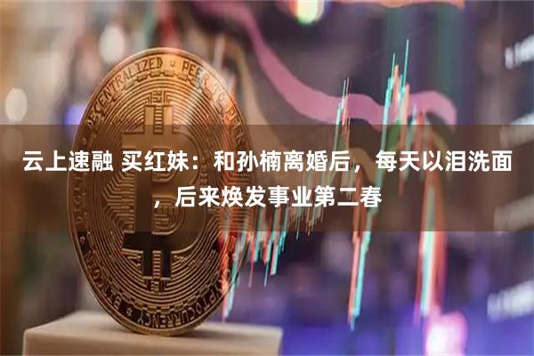 云上速融 买红妹：和孙楠离婚后，每天以泪洗面，后来焕发事业第二春