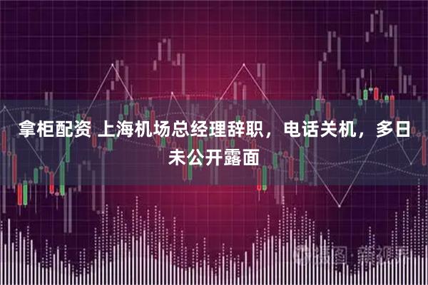 拿柜配资 上海机场总经理辞职，电话关机，多日未公开露面