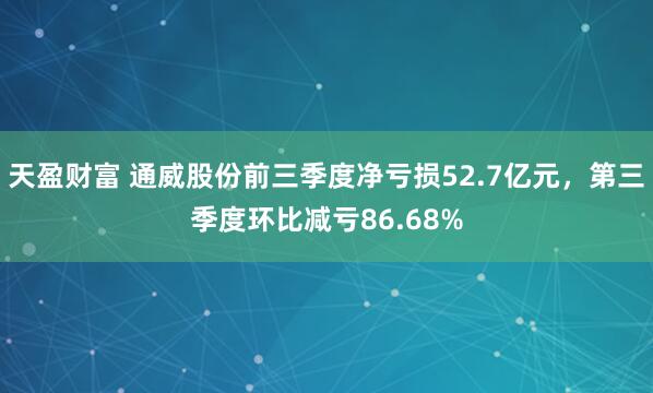 天盈财富 通威股份前三季度净亏损52.7亿元，第三季度环比减亏86.68%