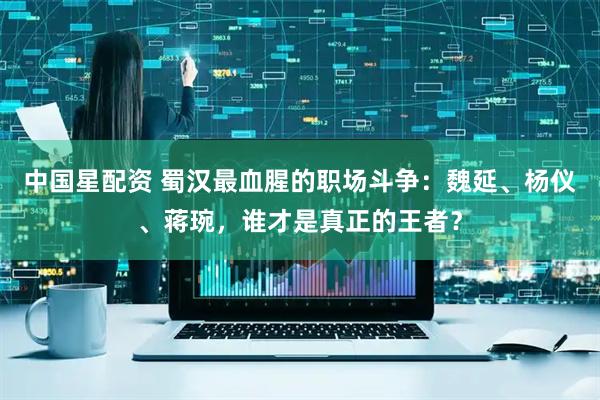 中国星配资 蜀汉最血腥的职场斗争：魏延、杨仪、蒋琬，谁才是真正的王者？