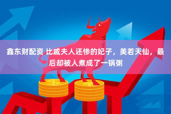 鑫东财配资 比戚夫人还惨的妃子，美若天仙，最后却被人煮成了一锅粥