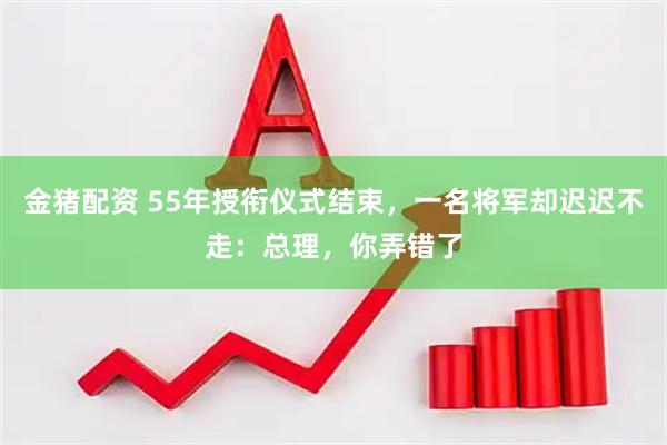 金猪配资 55年授衔仪式结束，一名将军却迟迟不走：总理，你弄错了