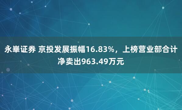 永崋证券 京投发展振幅16.83%，上榜营业部合计净卖出963.49万元