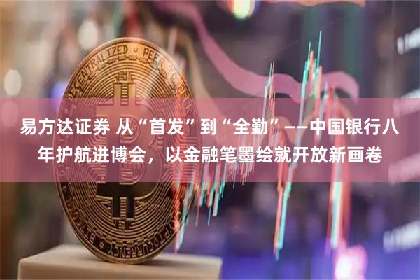 易方达证券 从“首发”到“全勤”——中国银行八年护航进博会，以金融笔墨绘就开放新画卷