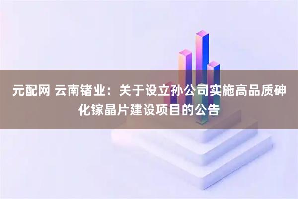 元配网 云南锗业：关于设立孙公司实施高品质砷化镓晶片建设项目的公告