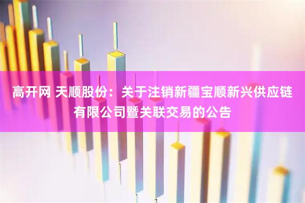 高开网 天顺股份：关于注销新疆宝顺新兴供应链有限公司暨关联交易的公告