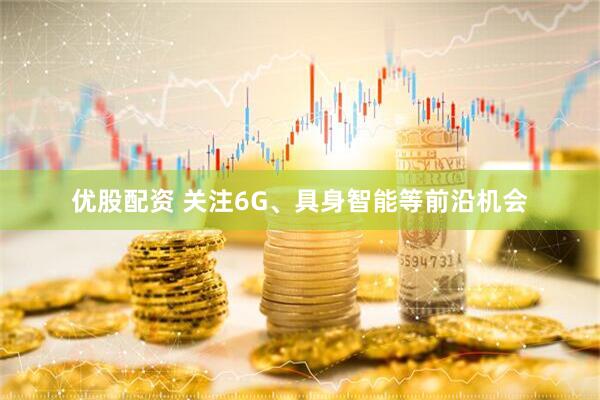 优股配资 关注6G、具身智能等前沿机会