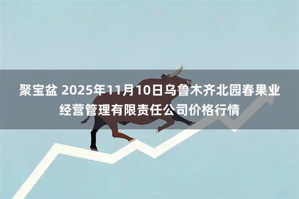 聚宝盆 2025年11月10日乌鲁木齐北园春果业经营管理有限责任公司价格行情