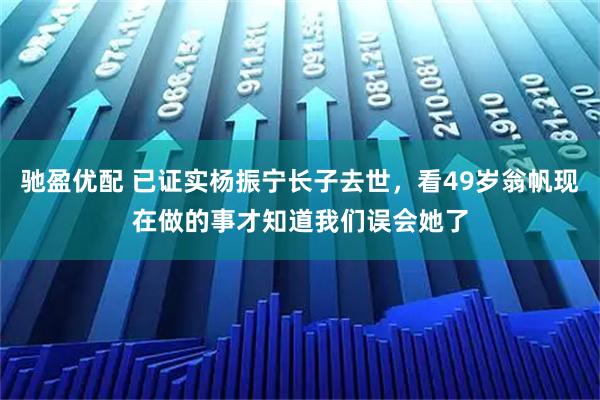 驰盈优配 已证实杨振宁长子去世，看49岁翁帆现在做的事才知道我们误会她了