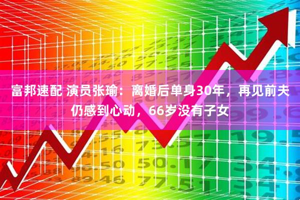 富邦速配 演员张瑜：离婚后单身30年，再见前夫仍感到心动，66岁没有子女