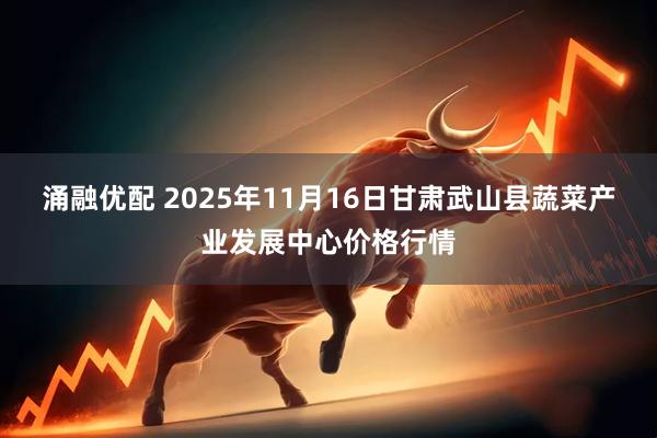涌融优配 2025年11月16日甘肃武山县蔬菜产业发展中心价格行情