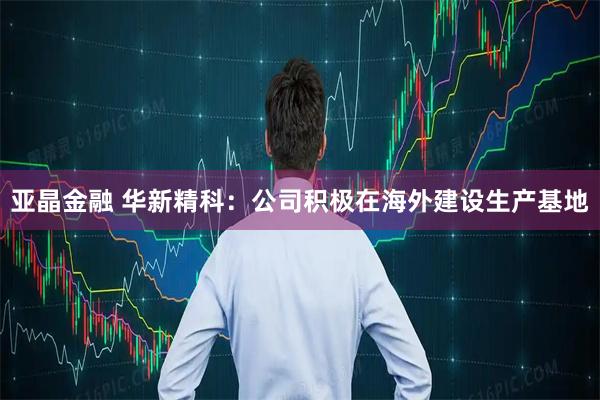 亚晶金融 华新精科：公司积极在海外建设生产基地