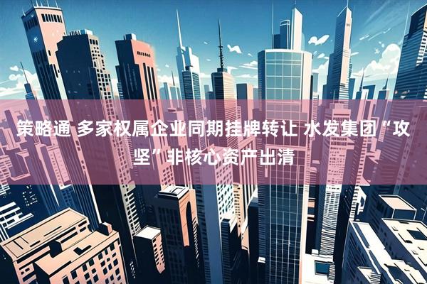 策略通 多家权属企业同期挂牌转让 水发集团“攻坚”非核心资产出清