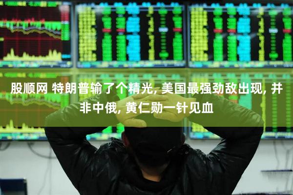 股顺网 特朗普输了个精光, 美国最强劲敌出现, 并非中俄, 黄仁勋一针见血