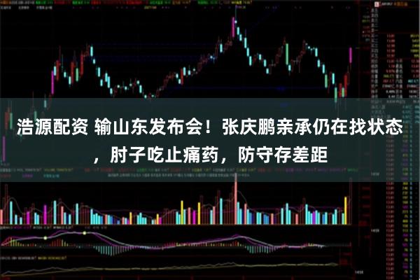 浩源配资 输山东发布会！张庆鹏亲承仍在找状态，肘子吃止痛药，防守存差距