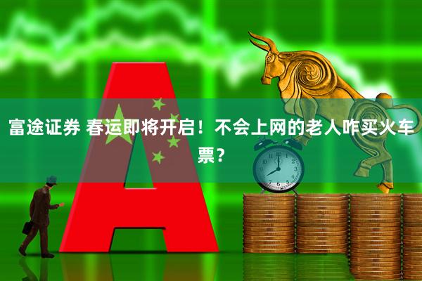 富途证券 春运即将开启！不会上网的老人咋买火车票？