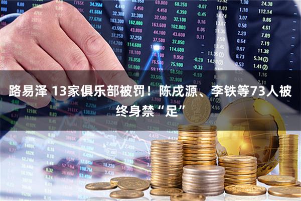 路易泽 13家俱乐部被罚！陈戌源、李铁等73人被终身禁“足”