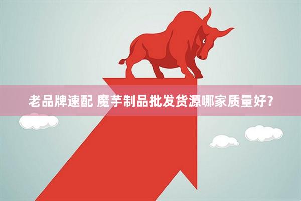 老品牌速配 魔芋制品批发货源哪家质量好？