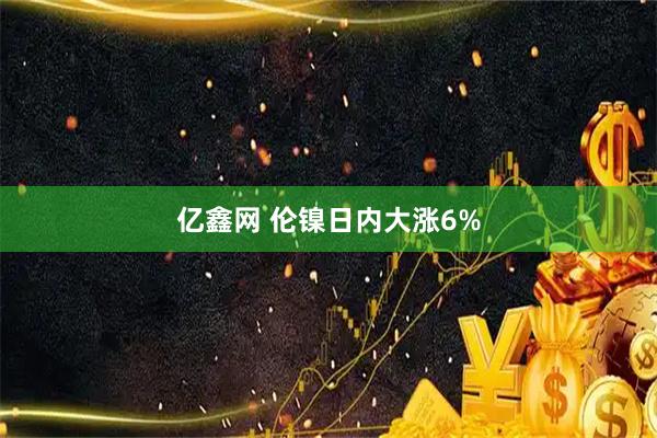 亿鑫网 伦镍日内大涨6%