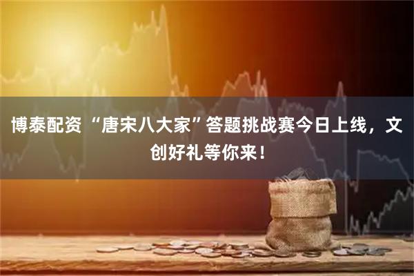 博泰配资 “唐宋八大家”答题挑战赛今日上线，文创好礼等你来！