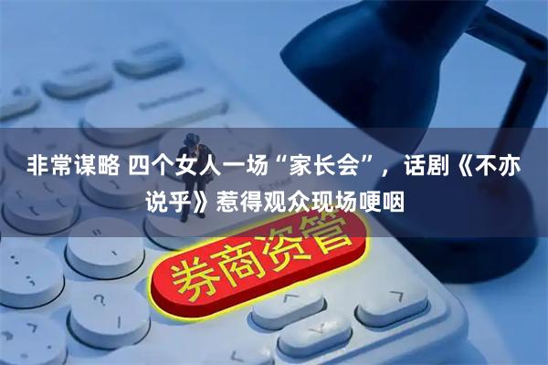 非常谋略 四个女人一场“家长会”，话剧《不亦说乎》惹得观众现场哽咽