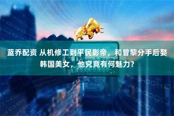蓝乔配资 从机修工到平民影帝，和曾黎分手后娶韩国美女，他究竟有何魅力？