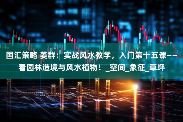 国汇策略 姜群：实战风水教学，入门第十五课——看园林造境与风水植物！_空间_象征_草坪