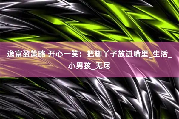逸富盈策略 开心一笑：把脚丫子放进嘴里_生活_小男孩_无尽