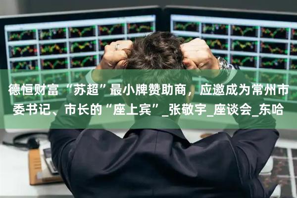 德恒财富 “苏超”最小牌赞助商，应邀成为常州市委书记、市长的“座上宾”_张敬宇_座谈会_东哈