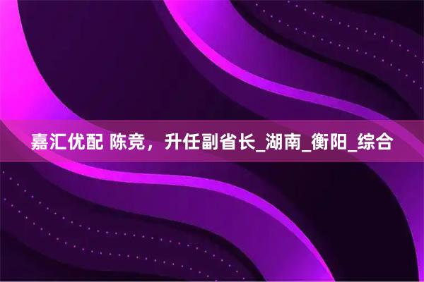 嘉汇优配 陈竞，升任副省长_湖南_衡阳_综合